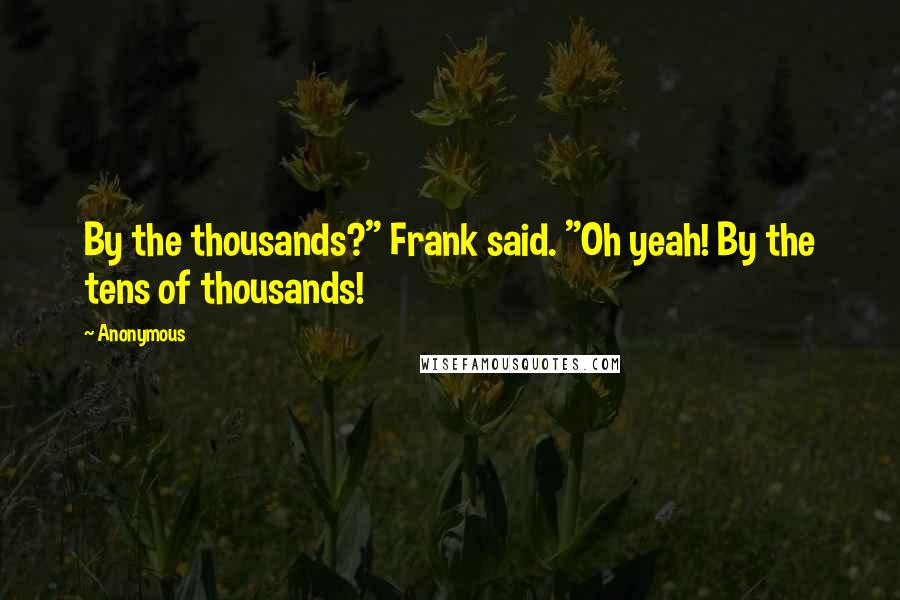 Anonymous Quotes: By the thousands?" Frank said. "Oh yeah! By the tens of thousands!