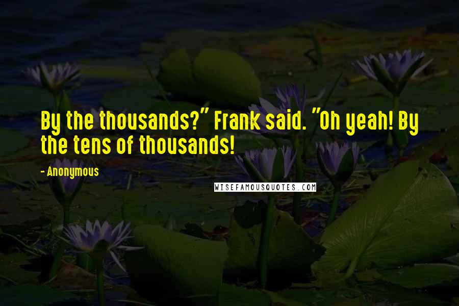 Anonymous Quotes: By the thousands?" Frank said. "Oh yeah! By the tens of thousands!