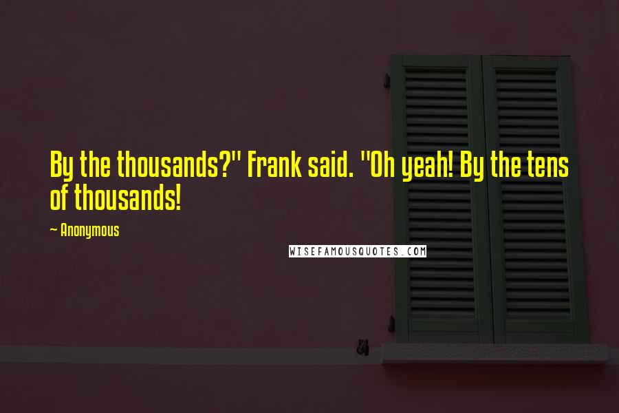 Anonymous Quotes: By the thousands?" Frank said. "Oh yeah! By the tens of thousands!