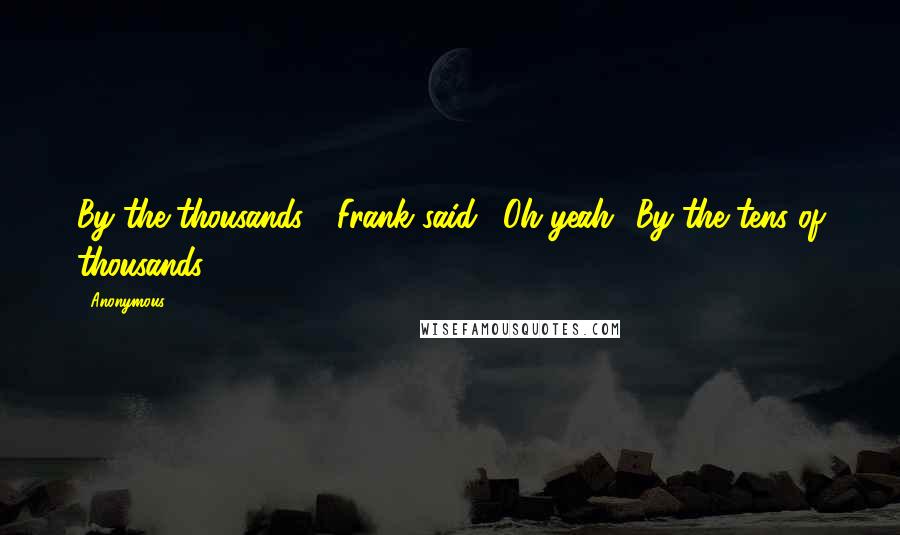 Anonymous Quotes: By the thousands?" Frank said. "Oh yeah! By the tens of thousands!