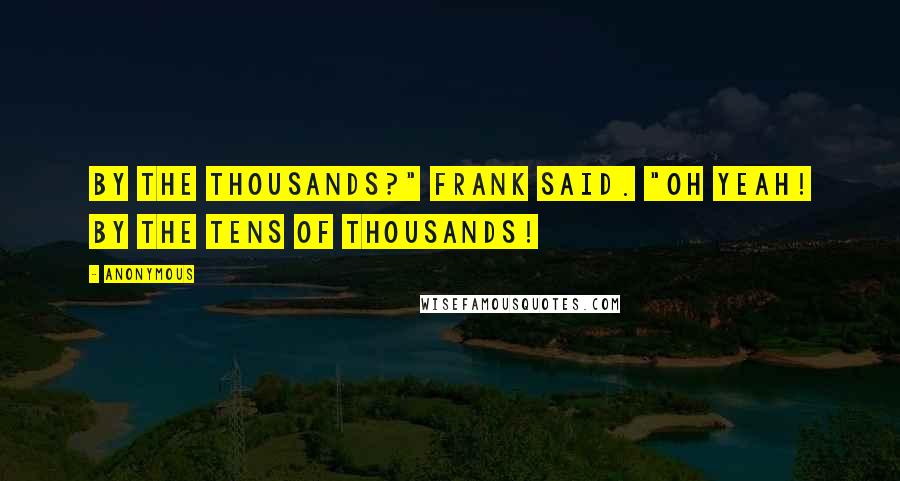 Anonymous Quotes: By the thousands?" Frank said. "Oh yeah! By the tens of thousands!