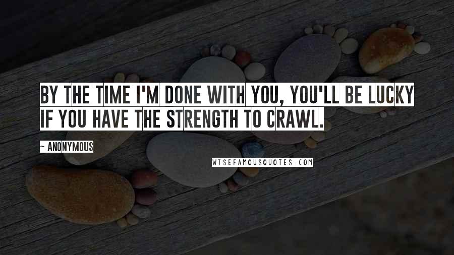 Anonymous Quotes: By the time I'm done with you, you'll be lucky if you have the strength to crawl.