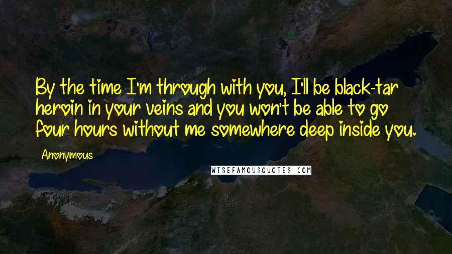 Anonymous Quotes: By the time I'm through with you, I'll be black-tar heroin in your veins and you won't be able to go four hours without me somewhere deep inside you.