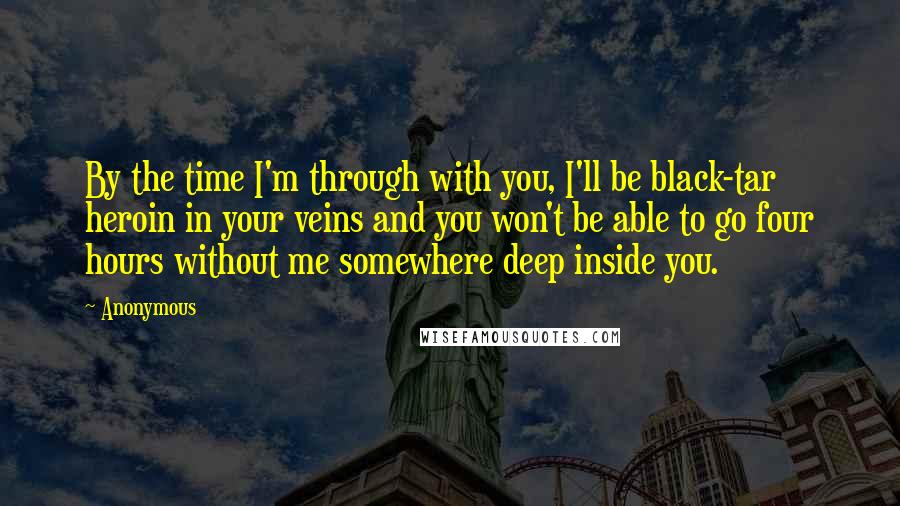 Anonymous Quotes: By the time I'm through with you, I'll be black-tar heroin in your veins and you won't be able to go four hours without me somewhere deep inside you.