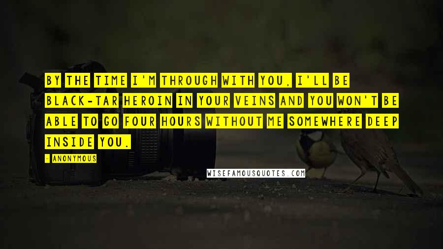 Anonymous Quotes: By the time I'm through with you, I'll be black-tar heroin in your veins and you won't be able to go four hours without me somewhere deep inside you.