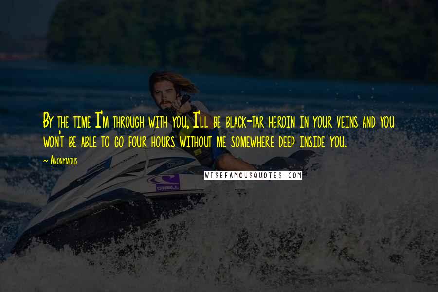 Anonymous Quotes: By the time I'm through with you, I'll be black-tar heroin in your veins and you won't be able to go four hours without me somewhere deep inside you.