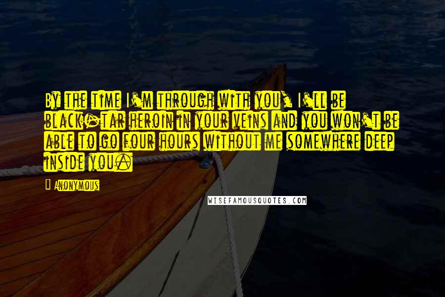 Anonymous Quotes: By the time I'm through with you, I'll be black-tar heroin in your veins and you won't be able to go four hours without me somewhere deep inside you.