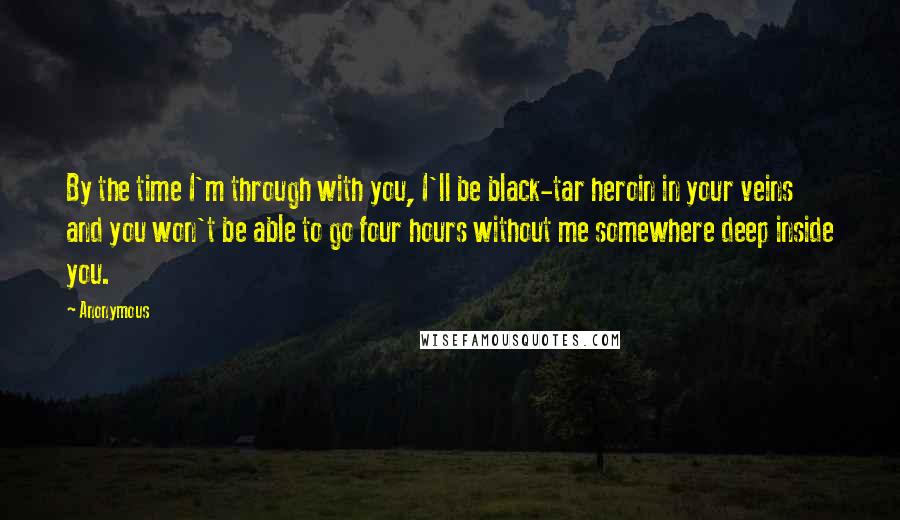 Anonymous Quotes: By the time I'm through with you, I'll be black-tar heroin in your veins and you won't be able to go four hours without me somewhere deep inside you.