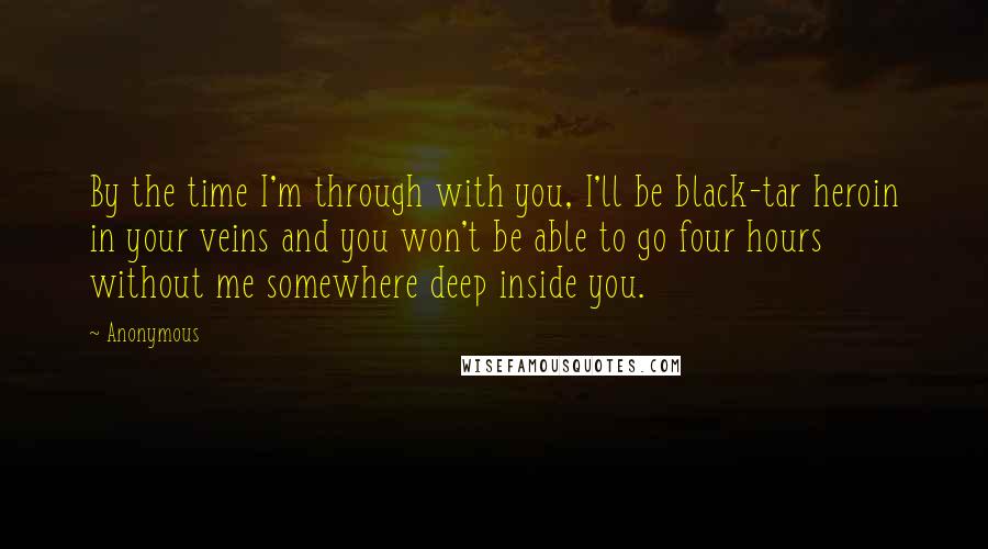 Anonymous Quotes: By the time I'm through with you, I'll be black-tar heroin in your veins and you won't be able to go four hours without me somewhere deep inside you.