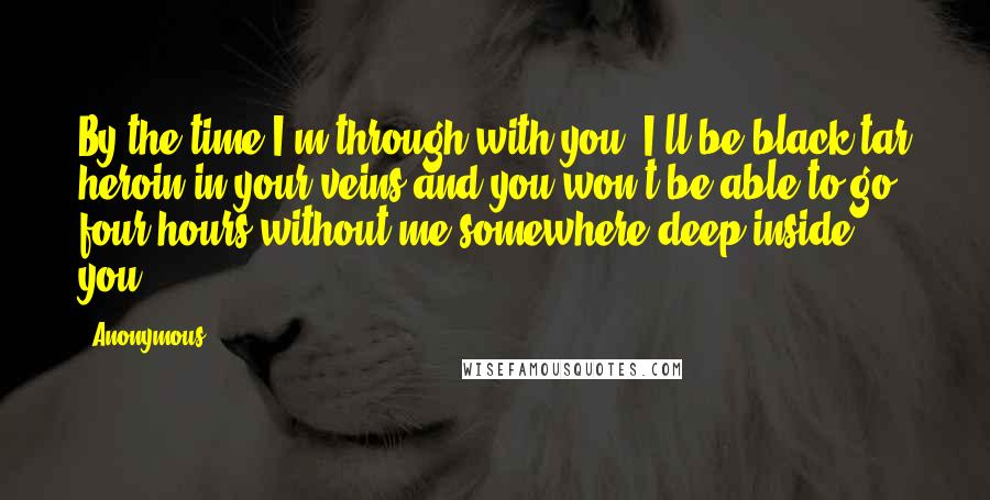 Anonymous Quotes: By the time I'm through with you, I'll be black-tar heroin in your veins and you won't be able to go four hours without me somewhere deep inside you.