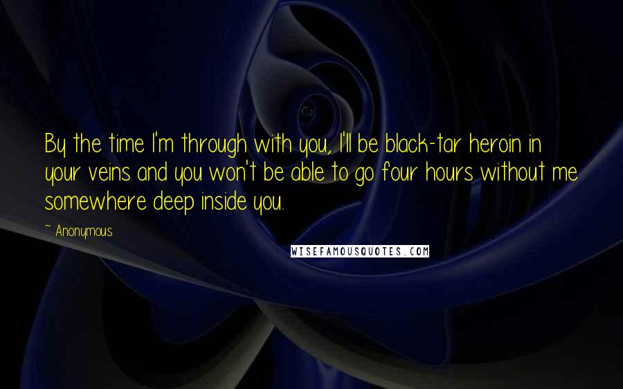 Anonymous Quotes: By the time I'm through with you, I'll be black-tar heroin in your veins and you won't be able to go four hours without me somewhere deep inside you.