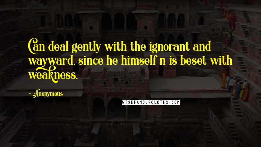 Anonymous Quotes: Can deal gently with the ignorant and wayward, since he himself n is beset with weakness.