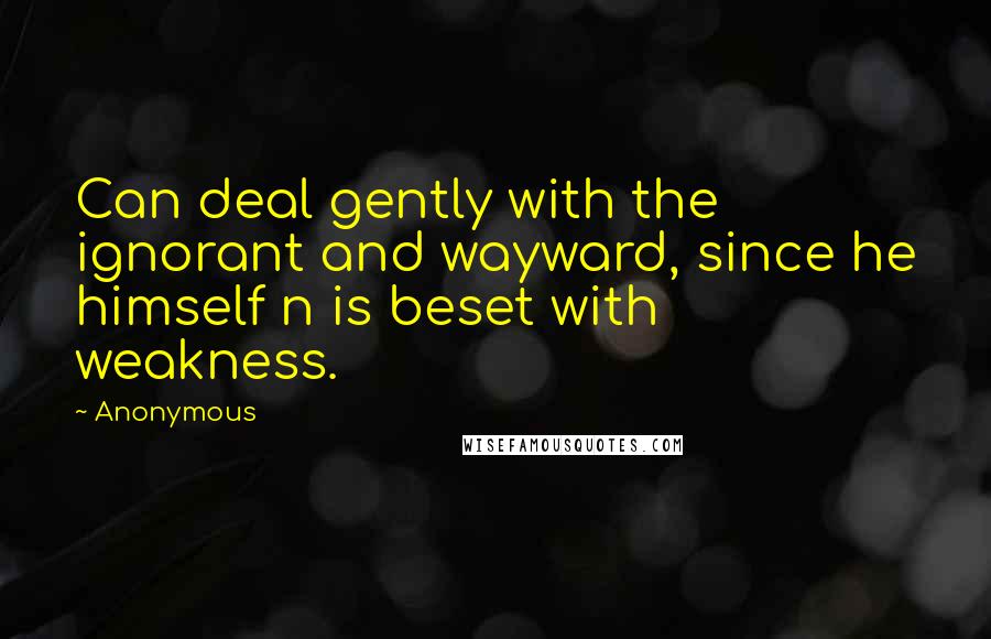 Anonymous Quotes: Can deal gently with the ignorant and wayward, since he himself n is beset with weakness.