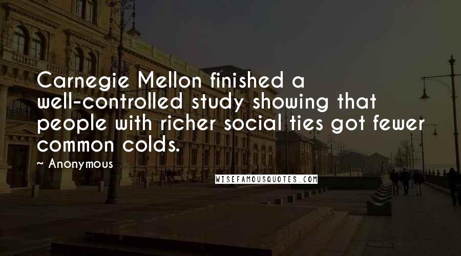Anonymous Quotes: Carnegie Mellon finished a well-controlled study showing that people with richer social ties got fewer common colds.