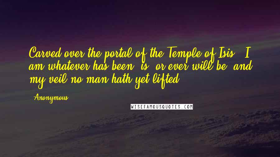 Anonymous Quotes: Carved over the portal of the Temple of Isis: 'I am whatever has been, is, or ever will be; and my veil no man hath yet lifted.