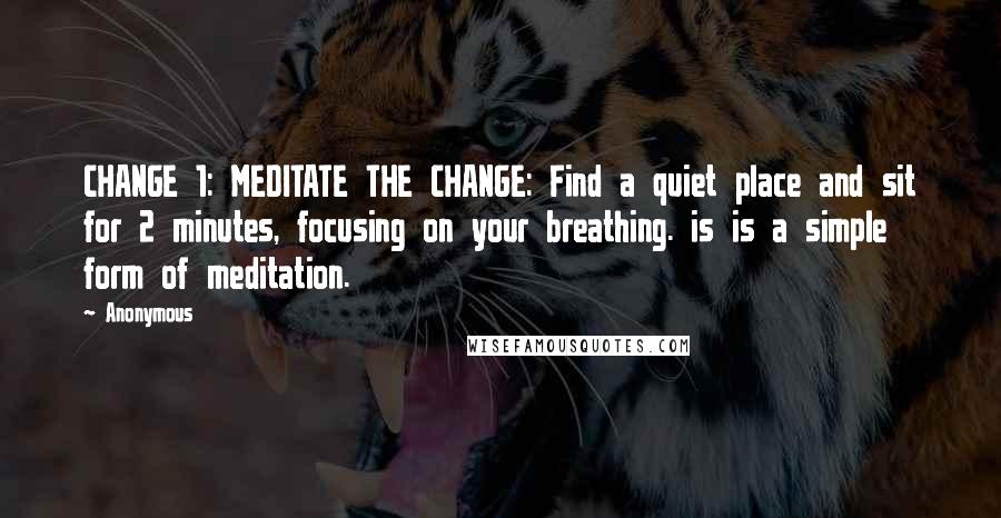 Anonymous Quotes: CHANGE 1: MEDITATE THE CHANGE: Find a quiet place and sit for 2 minutes, focusing on your breathing. is is a simple form of meditation.