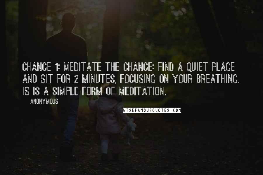 Anonymous Quotes: CHANGE 1: MEDITATE THE CHANGE: Find a quiet place and sit for 2 minutes, focusing on your breathing. is is a simple form of meditation.