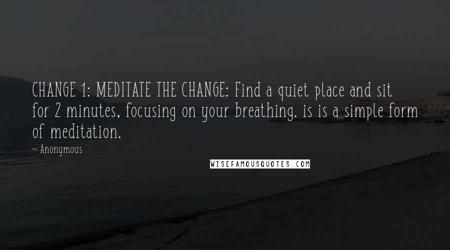 Anonymous Quotes: CHANGE 1: MEDITATE THE CHANGE: Find a quiet place and sit for 2 minutes, focusing on your breathing. is is a simple form of meditation.