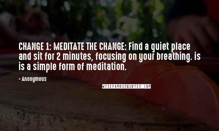 Anonymous Quotes: CHANGE 1: MEDITATE THE CHANGE: Find a quiet place and sit for 2 minutes, focusing on your breathing. is is a simple form of meditation.