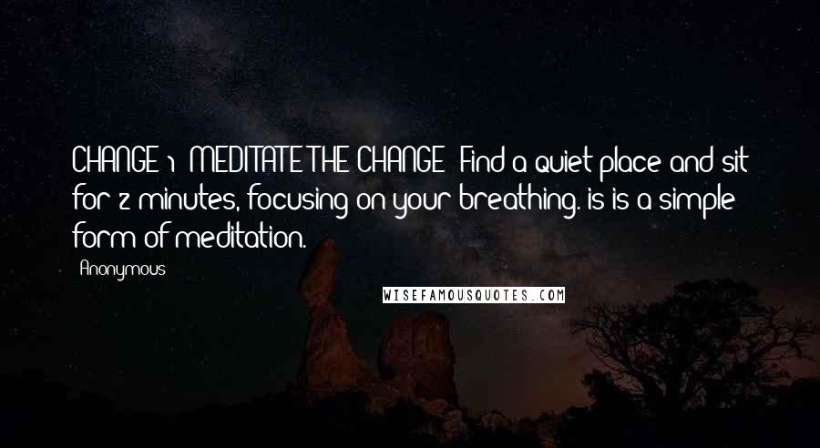 Anonymous Quotes: CHANGE 1: MEDITATE THE CHANGE: Find a quiet place and sit for 2 minutes, focusing on your breathing. is is a simple form of meditation.