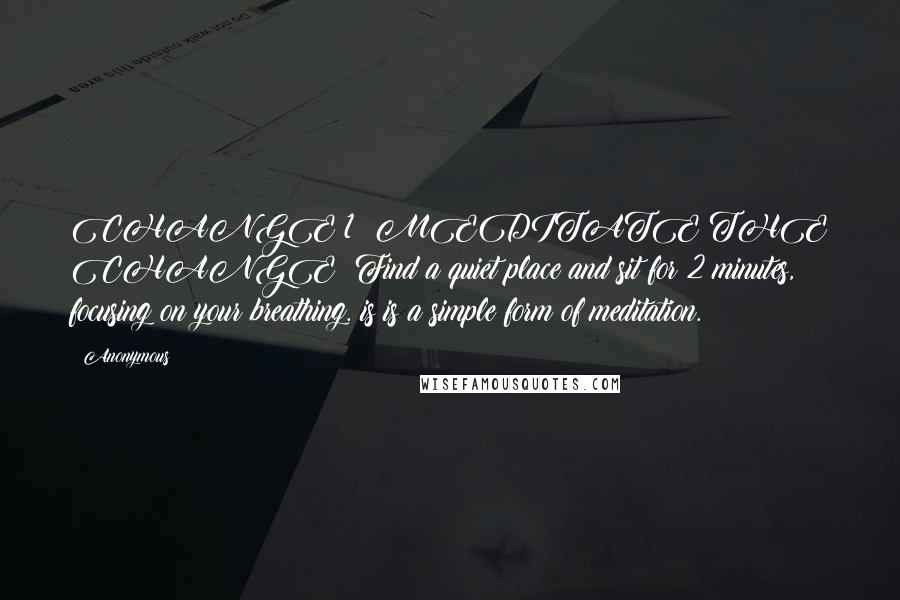 Anonymous Quotes: CHANGE 1: MEDITATE THE CHANGE: Find a quiet place and sit for 2 minutes, focusing on your breathing. is is a simple form of meditation.