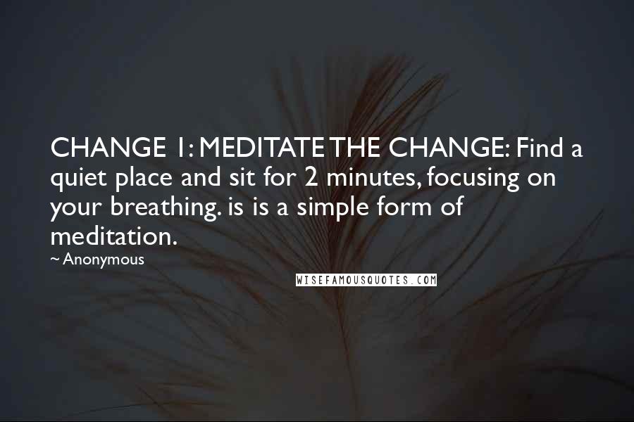 Anonymous Quotes: CHANGE 1: MEDITATE THE CHANGE: Find a quiet place and sit for 2 minutes, focusing on your breathing. is is a simple form of meditation.