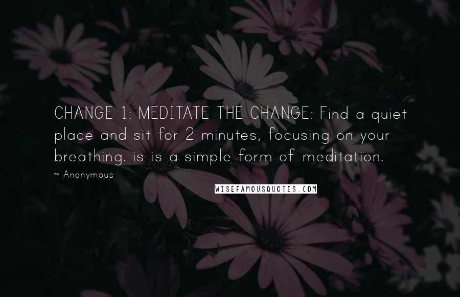 Anonymous Quotes: CHANGE 1: MEDITATE THE CHANGE: Find a quiet place and sit for 2 minutes, focusing on your breathing. is is a simple form of meditation.