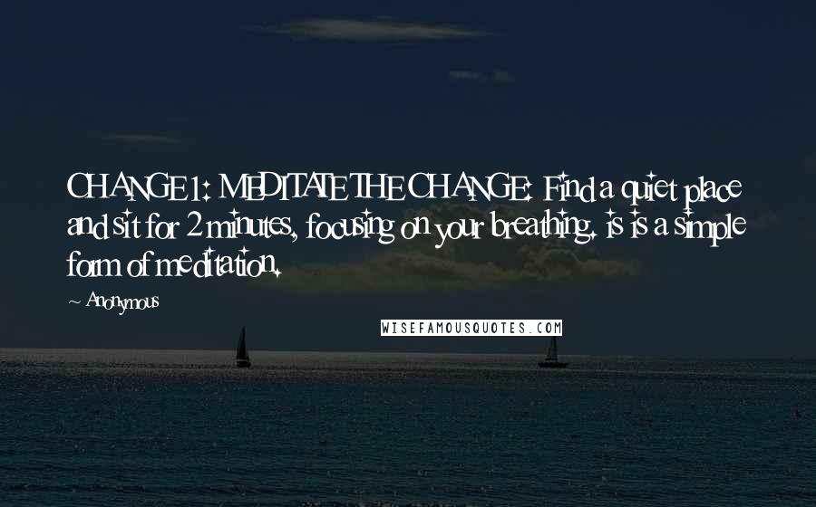 Anonymous Quotes: CHANGE 1: MEDITATE THE CHANGE: Find a quiet place and sit for 2 minutes, focusing on your breathing. is is a simple form of meditation.