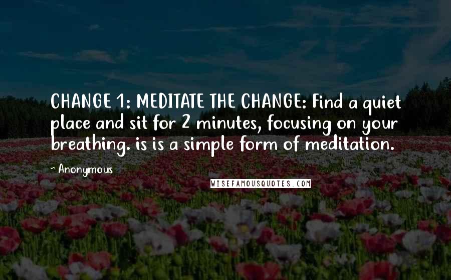 Anonymous Quotes: CHANGE 1: MEDITATE THE CHANGE: Find a quiet place and sit for 2 minutes, focusing on your breathing. is is a simple form of meditation.