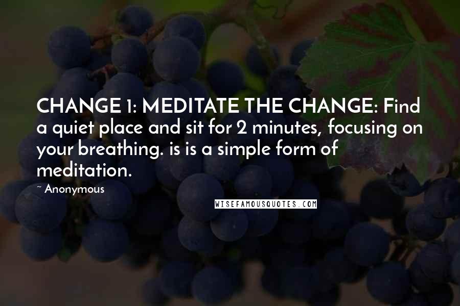 Anonymous Quotes: CHANGE 1: MEDITATE THE CHANGE: Find a quiet place and sit for 2 minutes, focusing on your breathing. is is a simple form of meditation.