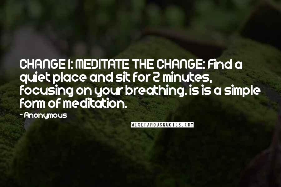 Anonymous Quotes: CHANGE 1: MEDITATE THE CHANGE: Find a quiet place and sit for 2 minutes, focusing on your breathing. is is a simple form of meditation.