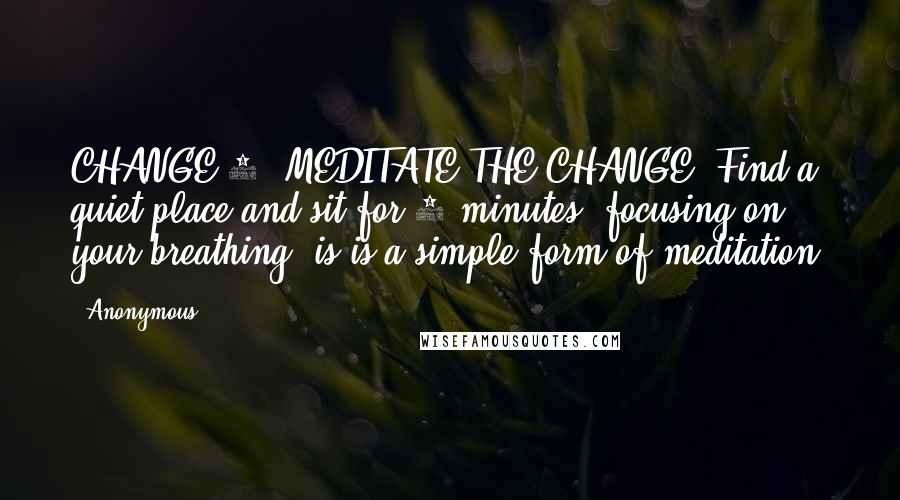 Anonymous Quotes: CHANGE 1: MEDITATE THE CHANGE: Find a quiet place and sit for 2 minutes, focusing on your breathing. is is a simple form of meditation.