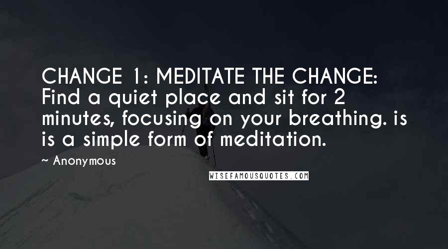 Anonymous Quotes: CHANGE 1: MEDITATE THE CHANGE: Find a quiet place and sit for 2 minutes, focusing on your breathing. is is a simple form of meditation.