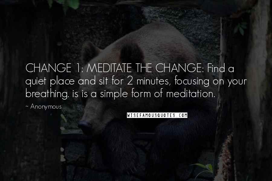 Anonymous Quotes: CHANGE 1: MEDITATE THE CHANGE: Find a quiet place and sit for 2 minutes, focusing on your breathing. is is a simple form of meditation.