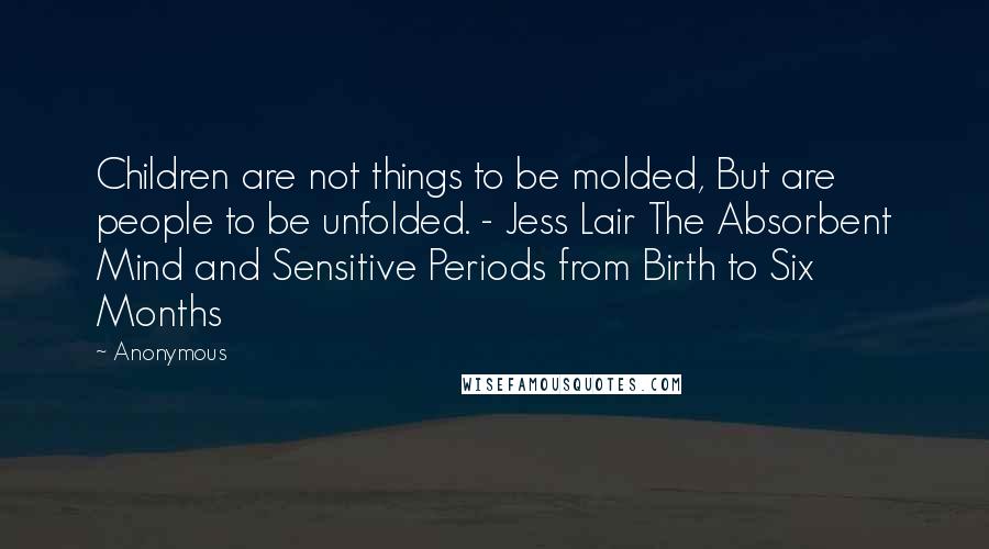 Anonymous Quotes: Children are not things to be molded, But are people to be unfolded. - Jess Lair The Absorbent Mind and Sensitive Periods from Birth to Six Months