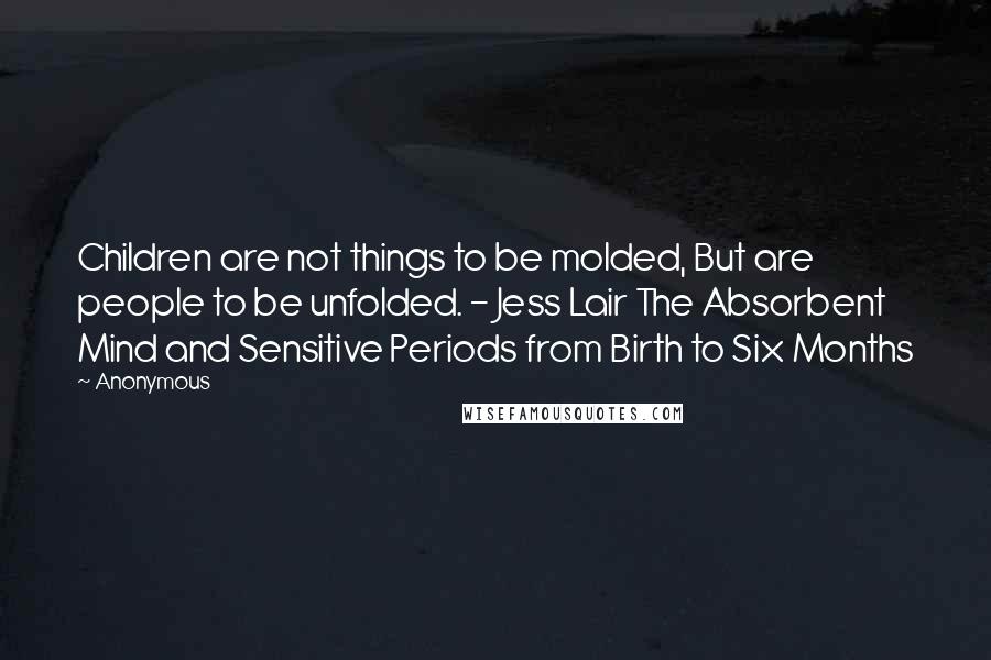 Anonymous Quotes: Children are not things to be molded, But are people to be unfolded. - Jess Lair The Absorbent Mind and Sensitive Periods from Birth to Six Months