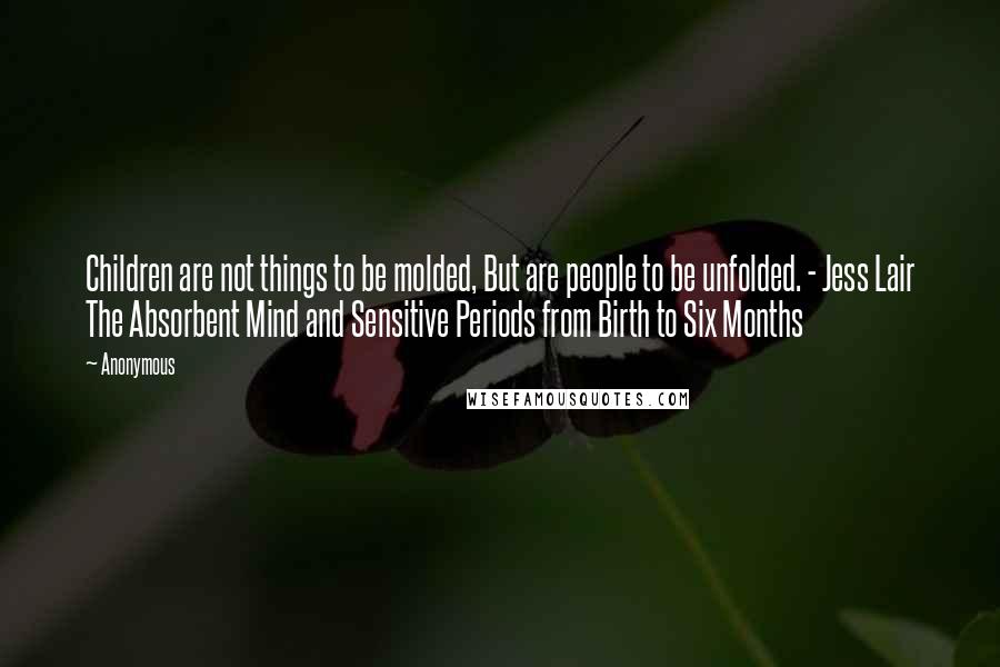 Anonymous Quotes: Children are not things to be molded, But are people to be unfolded. - Jess Lair The Absorbent Mind and Sensitive Periods from Birth to Six Months