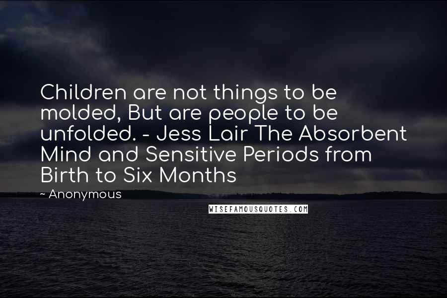 Anonymous Quotes: Children are not things to be molded, But are people to be unfolded. - Jess Lair The Absorbent Mind and Sensitive Periods from Birth to Six Months