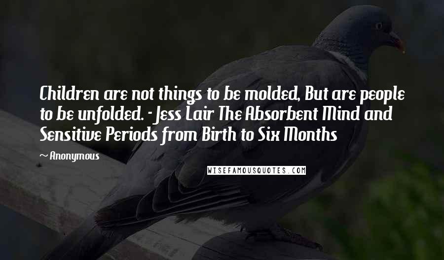 Anonymous Quotes: Children are not things to be molded, But are people to be unfolded. - Jess Lair The Absorbent Mind and Sensitive Periods from Birth to Six Months