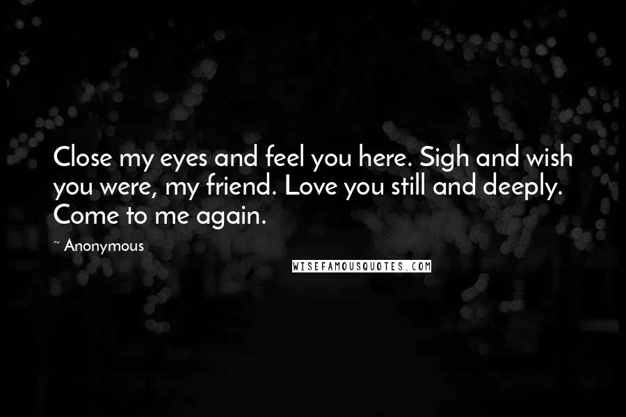 Anonymous Quotes: Close my eyes and feel you here. Sigh and wish you were, my friend. Love you still and deeply. Come to me again.