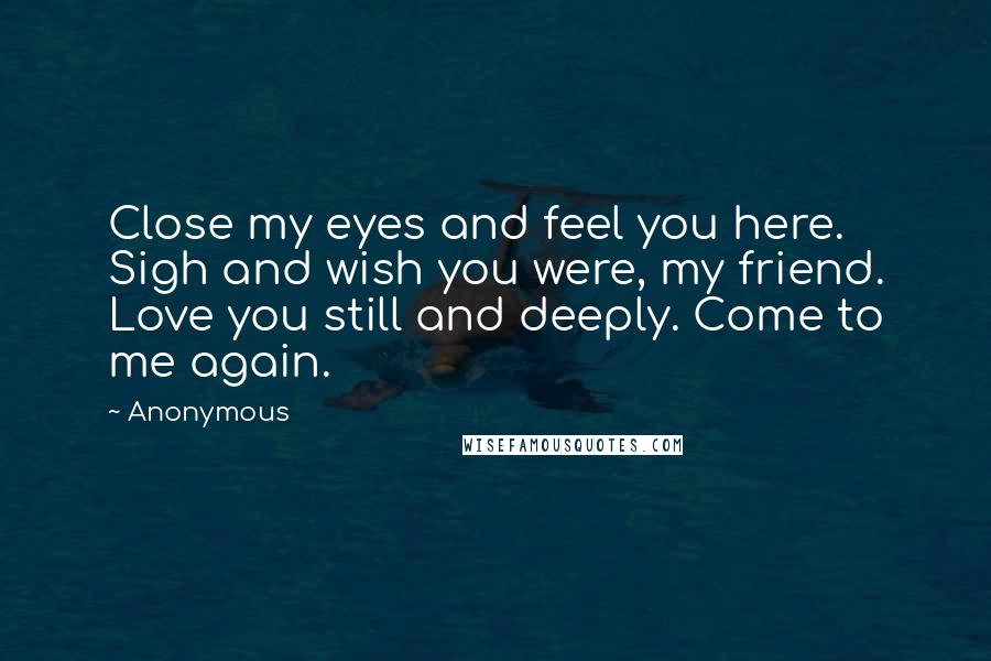 Anonymous Quotes: Close my eyes and feel you here. Sigh and wish you were, my friend. Love you still and deeply. Come to me again.