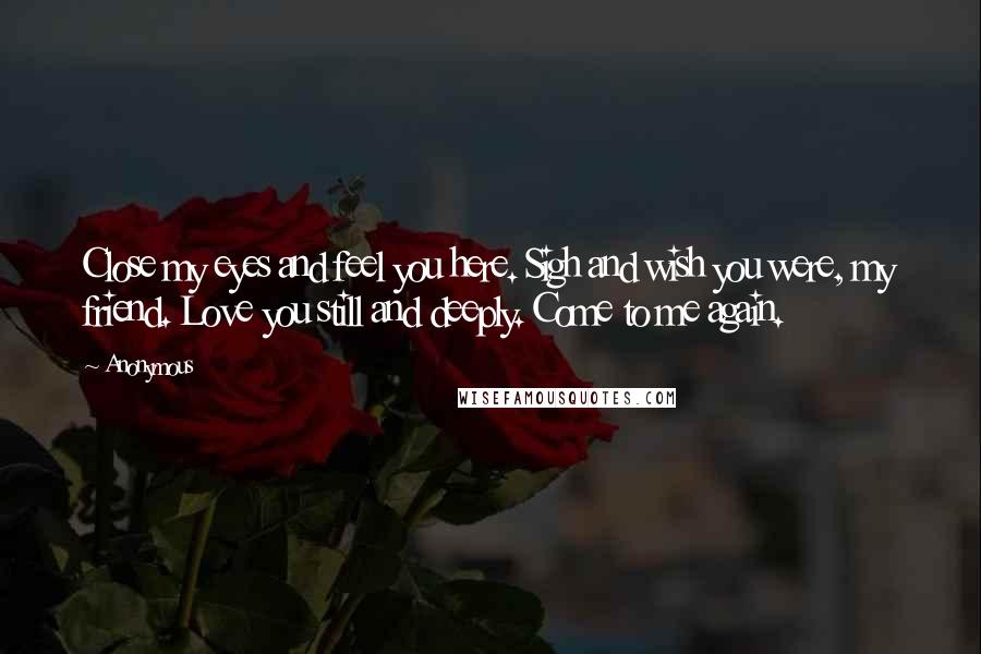 Anonymous Quotes: Close my eyes and feel you here. Sigh and wish you were, my friend. Love you still and deeply. Come to me again.