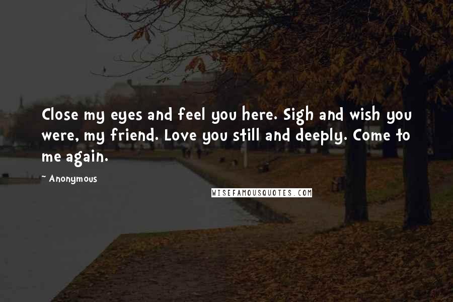 Anonymous Quotes: Close my eyes and feel you here. Sigh and wish you were, my friend. Love you still and deeply. Come to me again.