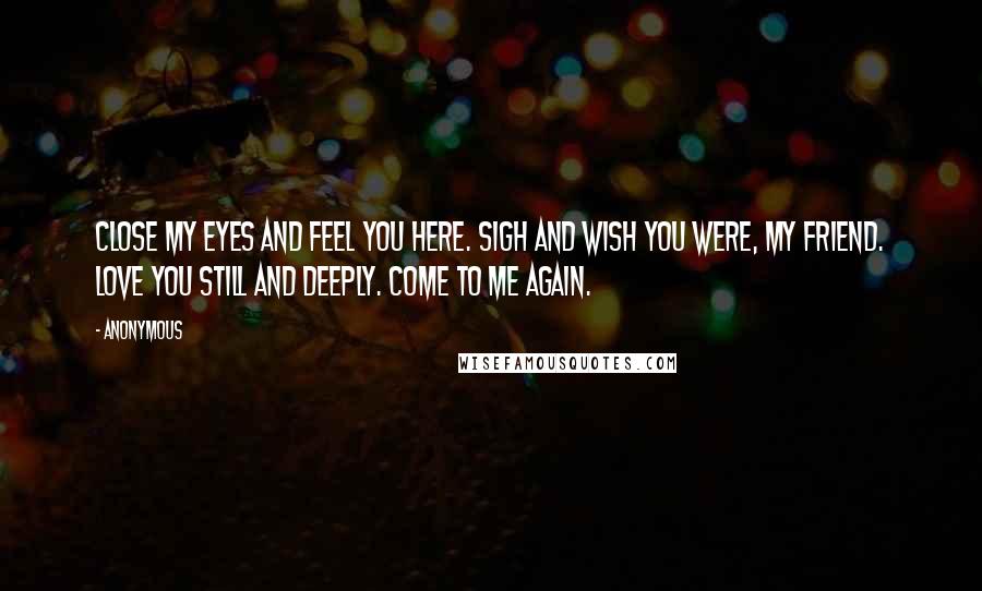 Anonymous Quotes: Close my eyes and feel you here. Sigh and wish you were, my friend. Love you still and deeply. Come to me again.