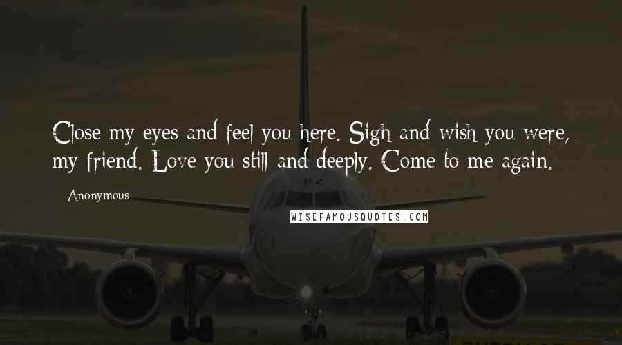 Anonymous Quotes: Close my eyes and feel you here. Sigh and wish you were, my friend. Love you still and deeply. Come to me again.