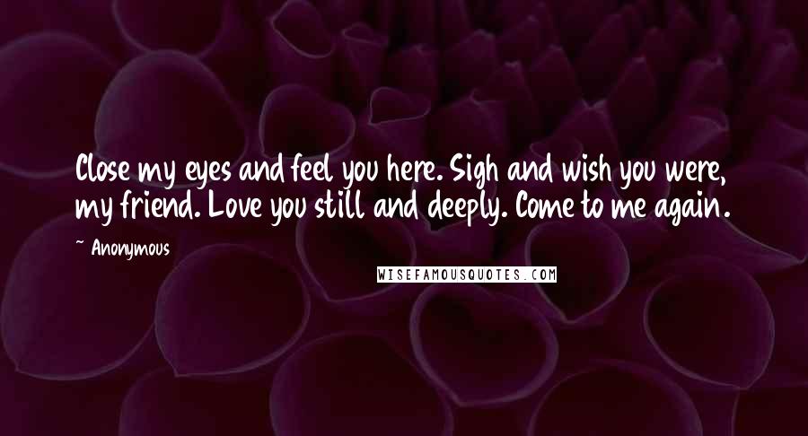 Anonymous Quotes: Close my eyes and feel you here. Sigh and wish you were, my friend. Love you still and deeply. Come to me again.