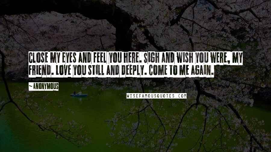 Anonymous Quotes: Close my eyes and feel you here. Sigh and wish you were, my friend. Love you still and deeply. Come to me again.