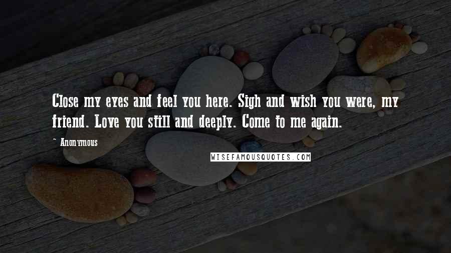 Anonymous Quotes: Close my eyes and feel you here. Sigh and wish you were, my friend. Love you still and deeply. Come to me again.