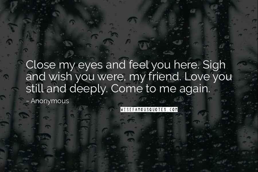 Anonymous Quotes: Close my eyes and feel you here. Sigh and wish you were, my friend. Love you still and deeply. Come to me again.