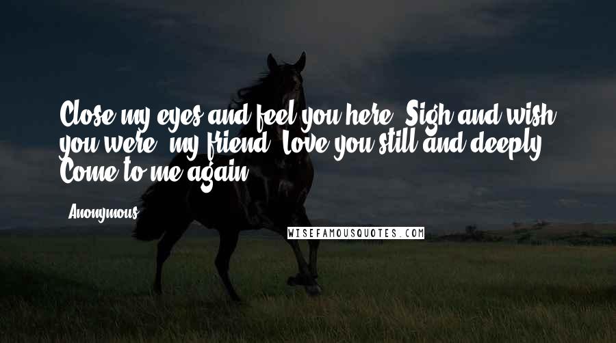 Anonymous Quotes: Close my eyes and feel you here. Sigh and wish you were, my friend. Love you still and deeply. Come to me again.